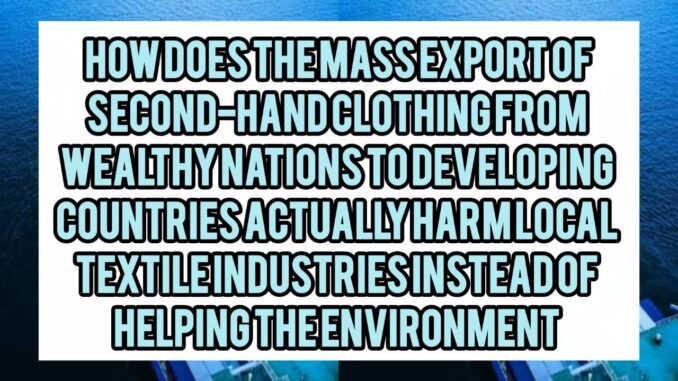 How Does The Mass Export Of Second-Hand Clothing From Wealthy Nations To Developing Countries Actually Harm Local Textile Industries Instead Of Helping The Environment
