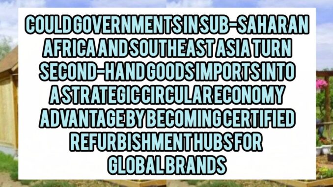 Could Governments In Sub-Saharan Africa And Southeast Asia Turn Second-Hand Goods Imports Into A Strategic Circular Economy Advantage By Becoming Certified Refurbishment Hubs For Global Brands