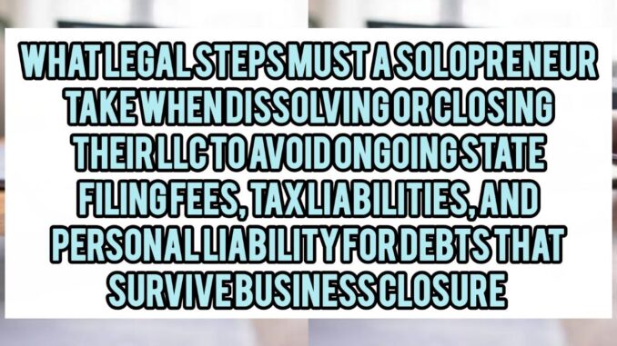 What Legal Steps Must A Solopreneur Take When Dissolving Or Closing Their LLC To Avoid Ongoing State Filing Fees, Tax Liabilities, And Personal Liability For Debts That Survive Business Closure
